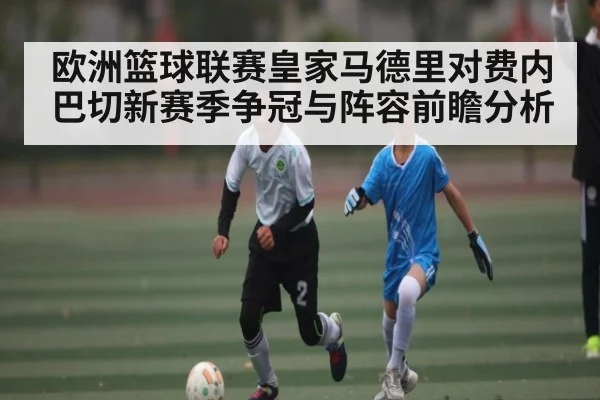 欧洲篮球联赛皇家马德里对费内巴切新赛季争冠与阵容前瞻分析 | kaiyun
