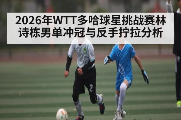2026年WTT多哈球星挑战赛林诗栋男单冲冠与反手拧拉分析 | kaiyun